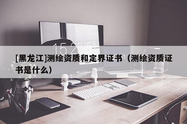 [黑龍江]測(cè)繪資質(zhì)和定界證書(shū)（測(cè)繪資質(zhì)證書(shū)是什么）
