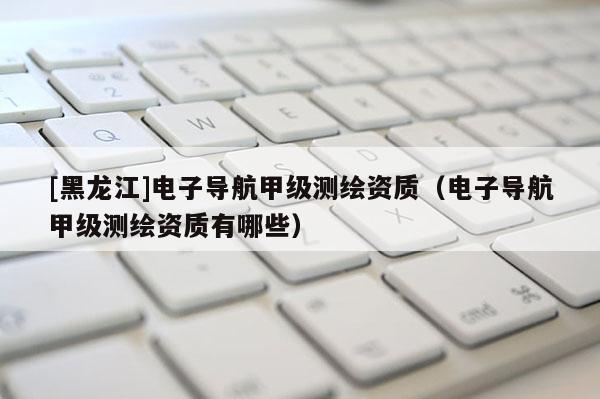 [黑龍江]電子導航甲級測繪資質（電子導航甲級測繪資質有哪些）