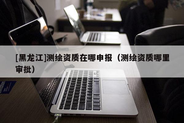 [黑龍江]測繪資質在哪申報（測繪資質哪里審批）