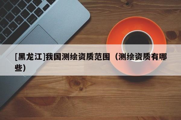 [黑龍江]我國測繪資質(zhì)范圍（測繪資質(zhì)有哪些）