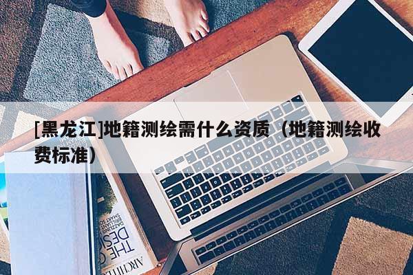 [黑龍江]地籍測繪需什么資質(zhì)（地籍測繪收費(fèi)標(biāo)準(zhǔn)）