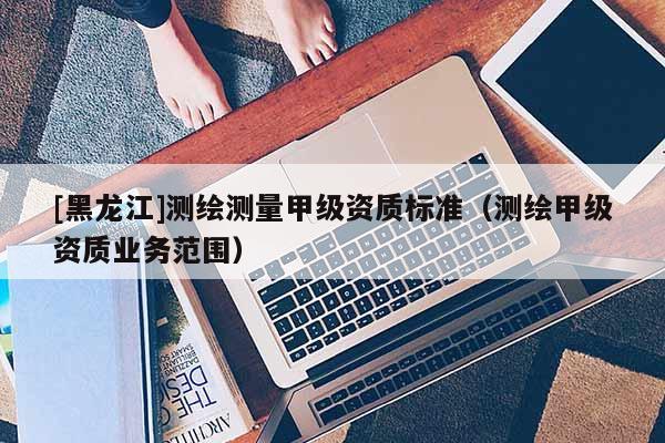 [黑龍江]測繪測量甲級資質(zhì)標(biāo)準(zhǔn)（測繪甲級資質(zhì)業(yè)務(wù)范圍）