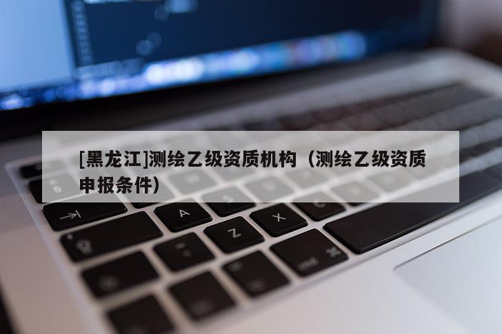 [黑龍江]測繪乙級資質(zhì)機(jī)構(gòu)（測繪乙級資質(zhì)申報條件）