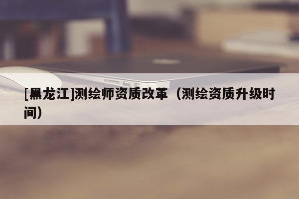 [黑龍江]測(cè)繪師資質(zhì)改革（測(cè)繪資質(zhì)升級(jí)時(shí)間）