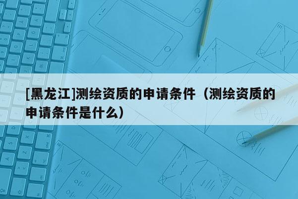 [黑龍江]測(cè)繪資質(zhì)的申請(qǐng)條件（測(cè)繪資質(zhì)的申請(qǐng)條件是什么）