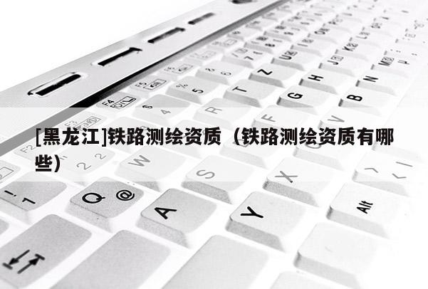 [黑龍江]鐵路測繪資質(zhì)（鐵路測繪資質(zhì)有哪些）
