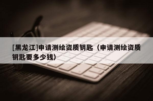 [黑龍江]申請測繪資質(zhì)鑰匙（申請測繪資質(zhì)鑰匙要多少錢）