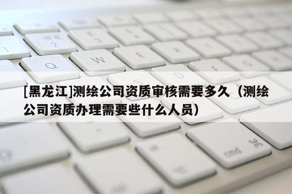 [黑龍江]測(cè)繪公司資質(zhì)審核需要多久（測(cè)繪公司資質(zhì)辦理需要些什么人員）