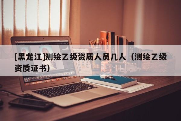 [黑龍江]測(cè)繪乙級(jí)資質(zhì)人員幾人（測(cè)繪乙級(jí)資質(zhì)證書）
