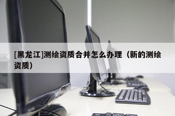[黑龍江]測(cè)繪資質(zhì)合并怎么辦理（新的測(cè)繪資質(zhì)）