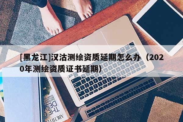 [黑龍江]漢沽測繪資質(zhì)延期怎么辦（2020年測繪資質(zhì)證書延期）