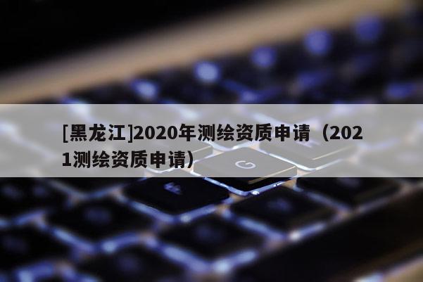 [黑龍江]2020年測(cè)繪資質(zhì)申請(qǐng)（2021測(cè)繪資質(zhì)申請(qǐng)）