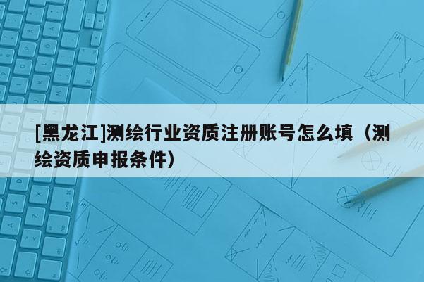 [黑龍江]測(cè)繪行業(yè)資質(zhì)注冊(cè)賬號(hào)怎么填（測(cè)繪資質(zhì)申報(bào)條件）