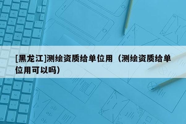 [黑龍江]測(cè)繪資質(zhì)給單位用（測(cè)繪資質(zhì)給單位用可以嗎）