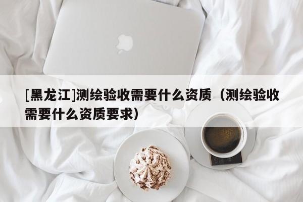 [黑龍江]測繪驗收需要什么資質（測繪驗收需要什么資質要求）
