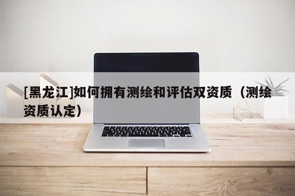 [黑龍江]如何擁有測繪和評估雙資質（測繪資質認定）