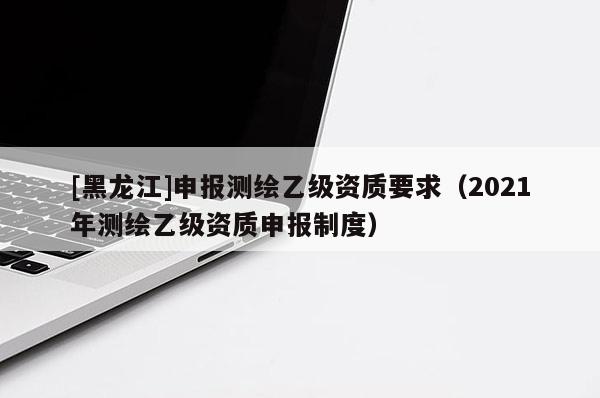 [黑龍江]申報(bào)測(cè)繪乙級(jí)資質(zhì)要求（2021年測(cè)繪乙級(jí)資質(zhì)申報(bào)制度）