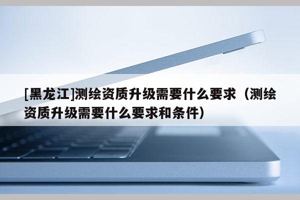 [黑龍江]測(cè)繪資質(zhì)升級(jí)需要什么要求（測(cè)繪資質(zhì)升級(jí)需要什么要求和條件）