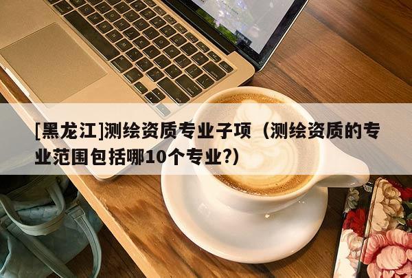 [黑龍江]測(cè)繪資質(zhì)專業(yè)子項(xiàng)（測(cè)繪資質(zhì)的專業(yè)范圍包括哪10個(gè)專業(yè)?）