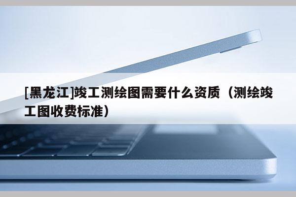 [黑龍江]竣工測繪圖需要什么資質(zhì)（測繪竣工圖收費標準）