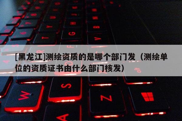 [黑龍江]測繪資質(zhì)的是哪個(gè)部門發(fā)（測繪單位的資質(zhì)證書由什么部門核發(fā)）