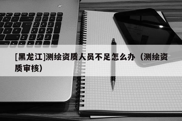 [黑龍江]測繪資質(zhì)人員不足怎么辦（測繪資質(zhì)審核）