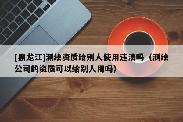 [黑龍江]測(cè)繪資質(zhì)給別人使用違法嗎（測(cè)繪公司的資質(zhì)可以給別人用嗎）