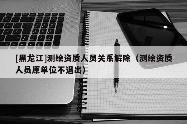 [黑龍江]測繪資質人員關系解除（測繪資質人員原單位不退出）