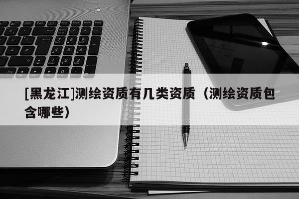 [黑龍江]測繪資質(zhì)有幾類資質(zhì)（測繪資質(zhì)包含哪些）