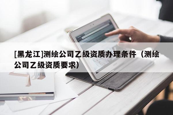 [黑龍江]測繪公司乙級資質(zhì)辦理條件（測繪公司乙級資質(zhì)要求）