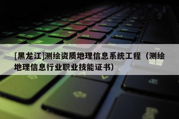 [黑龍江]測(cè)繪資質(zhì)地理信息系統(tǒng)工程（測(cè)繪地理信息行業(yè)職業(yè)技能證書）