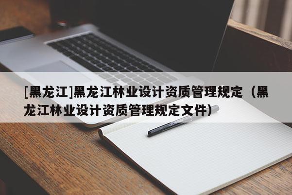 [黑龍江]黑龍江林業(yè)設(shè)計(jì)資質(zhì)管理規(guī)定（黑龍江林業(yè)設(shè)計(jì)資質(zhì)管理規(guī)定文件）