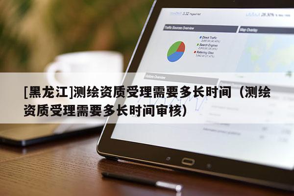 [黑龍江]測(cè)繪資質(zhì)受理需要多長(zhǎng)時(shí)間（測(cè)繪資質(zhì)受理需要多長(zhǎng)時(shí)間審核）