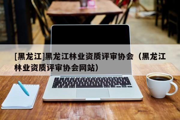 [黑龍江]黑龍江林業(yè)資質(zhì)評審協(xié)會（黑龍江林業(yè)資質(zhì)評審協(xié)會網(wǎng)站）