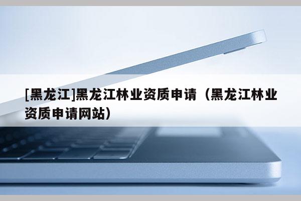 [黑龍江]黑龍江林業(yè)資質申請（黑龍江林業(yè)資質申請網站）