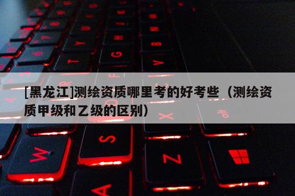 [黑龍江]測繪資質(zhì)哪里考的好考些（測繪資質(zhì)甲級和乙級的區(qū)別）