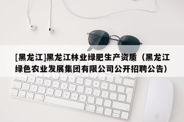 [黑龍江]黑龍江林業(yè)綠肥生產(chǎn)資質(zhì)（黑龍江綠色農(nóng)業(yè)發(fā)展集團(tuán)有限公司公開(kāi)招聘公告）