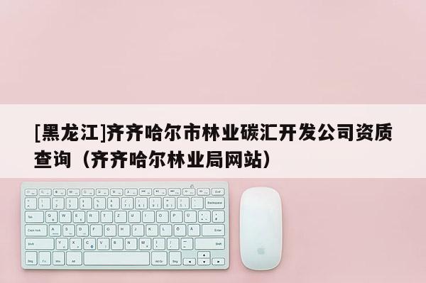 [黑龍江]齊齊哈爾市林業(yè)碳匯開發(fā)公司資質(zhì)查詢（齊齊哈爾林業(yè)局網(wǎng)站）