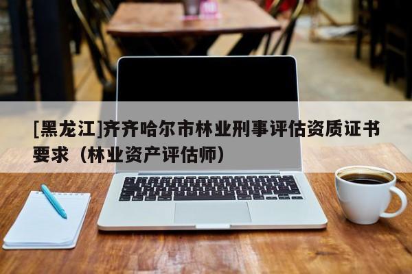 [黑龍江]齊齊哈爾市林業(yè)刑事評(píng)估資質(zhì)證書要求（林業(yè)資產(chǎn)評(píng)估師）