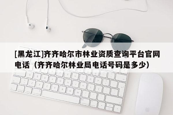 [黑龍江]齊齊哈爾市林業(yè)資質(zhì)查詢平臺(tái)官網(wǎng)電話（齊齊哈爾林業(yè)局電話號(hào)碼是多少）