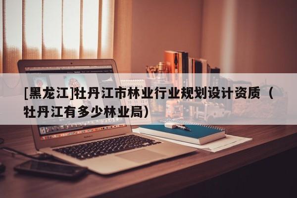 [黑龍江]牡丹江市林業(yè)行業(yè)規(guī)劃設(shè)計資質(zhì)（牡丹江有多少林業(yè)局）