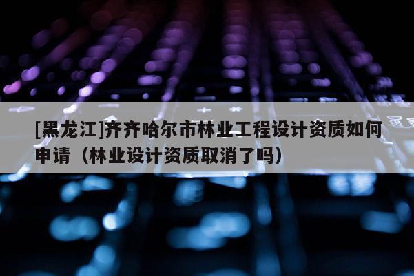 [黑龍江]齊齊哈爾市林業(yè)工程設計資質(zhì)如何申請（林業(yè)設計資質(zhì)取消了嗎）