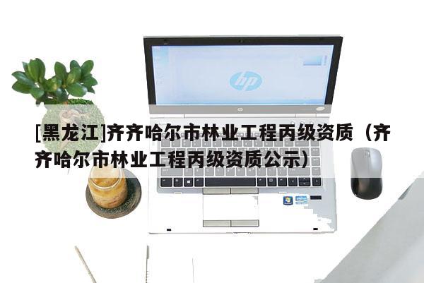 [黑龍江]齊齊哈爾市林業(yè)工程丙級(jí)資質(zhì)（齊齊哈爾市林業(yè)工程丙級(jí)資質(zhì)公示）